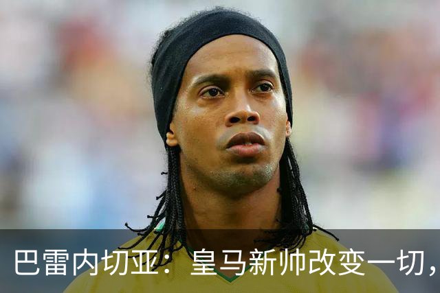 巴雷内切亚：皇马新帅改变一切，巴萨依然占优